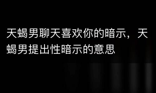 天蝎男聊天喜欢你的暗示，天蝎男提出性暗示的意思