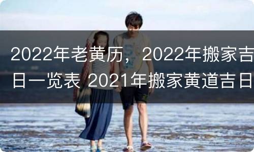 2022年老黄历，2022年搬家吉日一览表 2021年搬家黄道吉日老黄历