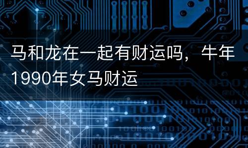 马和龙在一起有财运吗，牛年1990年女马财运