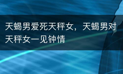 天蝎男爱死天秤女，天蝎男对天秤女一见钟情