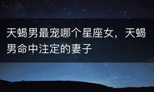 天蝎男最宠哪个星座女，天蝎男命中注定的妻子