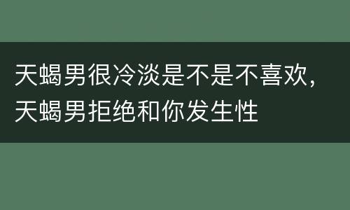 天蝎男很冷淡是不是不喜欢，天蝎男拒绝和你发生性
