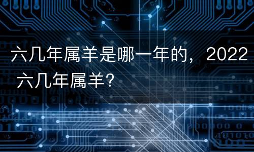六几年属羊是哪一年的，2022 六几年属羊?