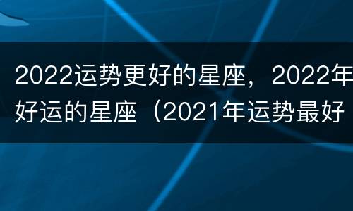 2022运势更好的星座，2022年好运的星座（2021年运势最好的星座排行榜）