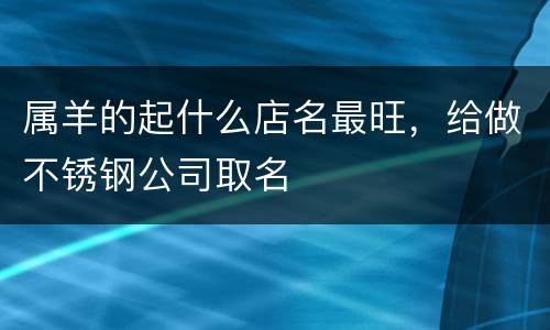 属羊的起什么店名最旺，给做不锈钢公司取名