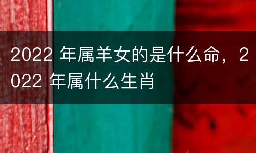 2022 年属羊女的是什么命，2022 年属什么生肖
