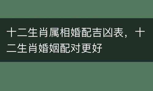 十二生肖属相婚配吉凶表，十二生肖婚姻配对更好
