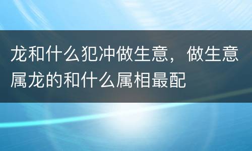 龙和什么犯冲做生意，做生意属龙的和什么属相最配