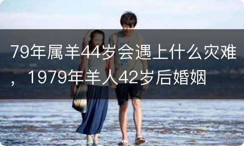 79年属羊44岁会遇上什么灾难，1979年羊人42岁后婚姻