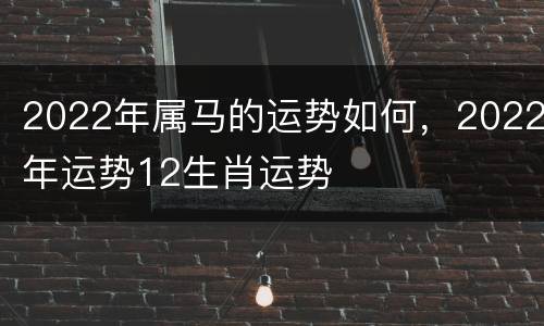 2022年属马的运势如何，2022年运势12生肖运势