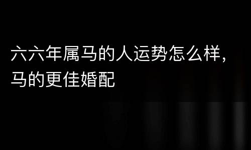 六六年属马的人运势怎么样，马的更佳婚配