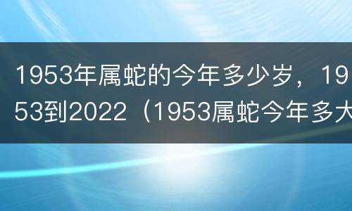 1953年属蛇的今年多少岁，1953到2022（1953属蛇今年多大年纪）