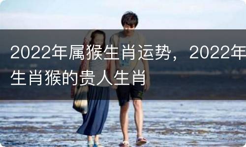 2022年属猴生肖运势，2022年生肖猴的贵人生肖