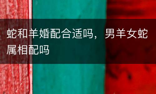 蛇和羊婚配合适吗，男羊女蛇属相配吗
