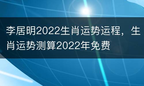 李居明2022生肖运势运程，生肖运势测算2022年免费