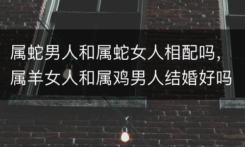 属蛇男人和属蛇女人相配吗，属羊女人和属鸡男人结婚好吗