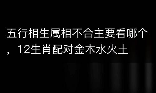 五行相生属相不合主要看哪个，12生肖配对金木水火土