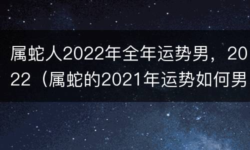 属蛇人2022年全年运势男，2022（属蛇的2021年运势如何男）