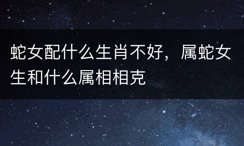 蛇女配什么生肖不好，属蛇女生和什么属相相克