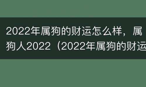 2022年属狗的财运怎么样，属狗人2022（2022年属狗的财运如何）