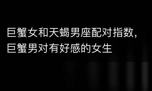 巨蟹女和天蝎男座配对指数，巨蟹男对有好感的女生