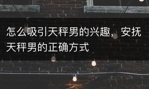 怎么吸引天秤男的兴趣，安抚天秤男的正确方式