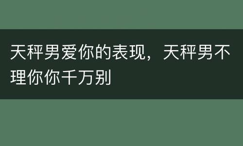 天秤男爱你的表现，天秤男不理你你千万别