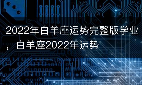 2022年白羊座运势完整版学业，白羊座2022年运势