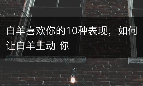 白羊喜欢你的10种表现，如何让白羊主动 你