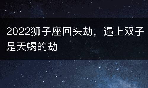 2022狮子座回头劫，遇上双子是天蝎的劫