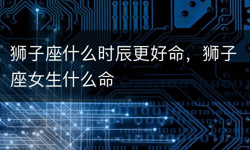 狮子座什么时辰更好命，狮子座女生什么命
