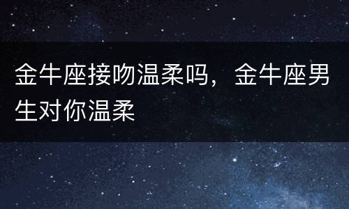 金牛座接吻温柔吗，金牛座男生对你温柔