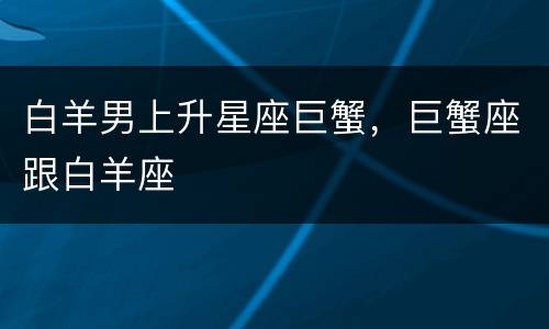 白羊男上升星座巨蟹，巨蟹座跟白羊座
