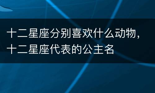十二星座分别喜欢什么动物，十二星座代表的公主名