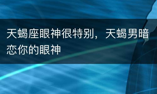 天蝎座眼神很特别，天蝎男暗恋你的眼神