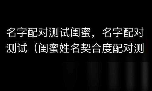 名字配对测试闺蜜，名字配对测试（闺蜜姓名契合度配对测试免费）