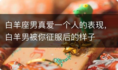 白羊座男真爱一个人的表现，白羊男被你征服后的样子
