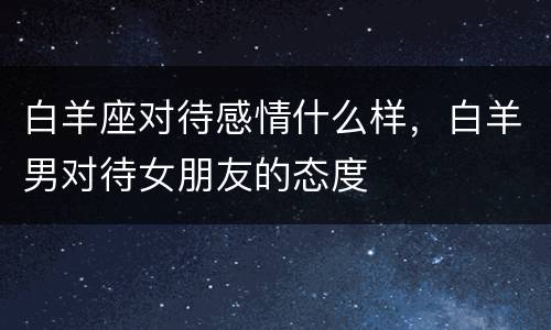 白羊座对待感情什么样，白羊男对待女朋友的态度