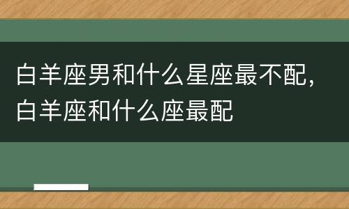 白羊座男和什么星座最不配，白羊座和什么座最配