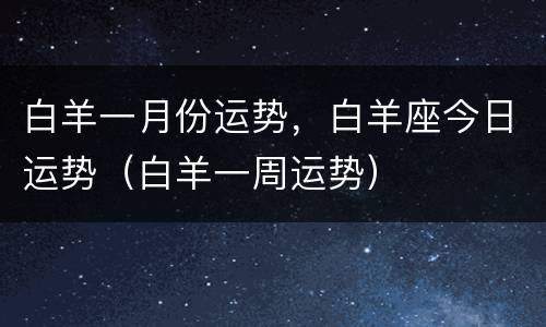 白羊一月份运势，白羊座今日运势（白羊一周运势）