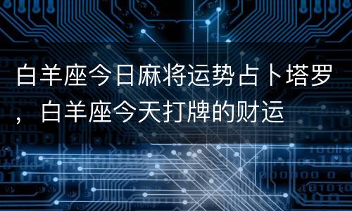 白羊座今日麻将运势占卜塔罗，白羊座今天打牌的财运