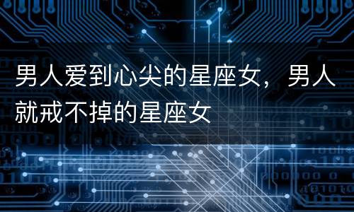 男人爱到心尖的星座女，男人就戒不掉的星座女