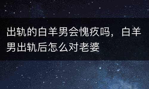 出轨的白羊男会愧疚吗，白羊男出轨后怎么对老婆