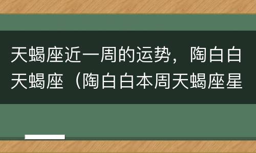 天蝎座近一周的运势，陶白白天蝎座（陶白白本周天蝎座星座运势）