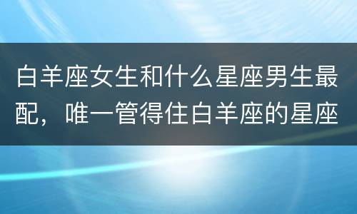 白羊座女生和什么星座男生最配，唯一管得住白羊座的星座