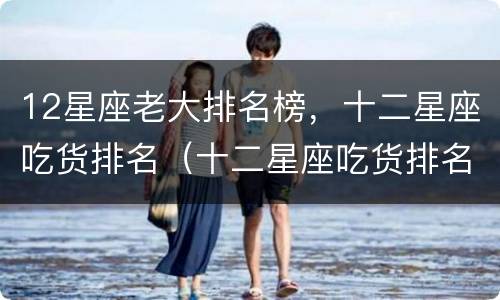 12星座老大排名榜，十二星座吃货排名（十二星座吃货排名谁排第一）