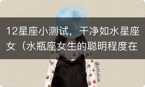 12星座小测试，干净如水星座女（水瓶座女生的聪明程度在12星座中排第几?）