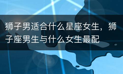 狮子男适合什么星座女生，狮子座男生与什么女生最配