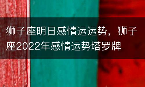 狮子座明日感情运运势，狮子座2022年感情运势塔罗牌
