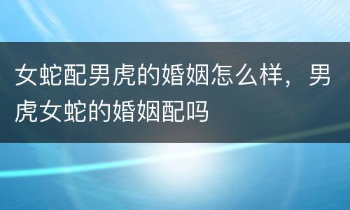 女蛇配男虎的婚姻怎么样，男虎女蛇的婚姻配吗